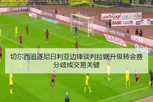 切尔西追逐尼日利亚边锋谈判拉锯升级转会费分歧成交易关键