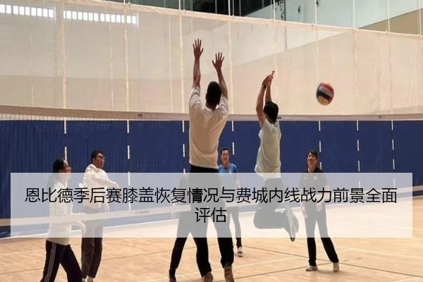 恩比德季后赛膝盖恢复情况与费城内线战力前景全面评估