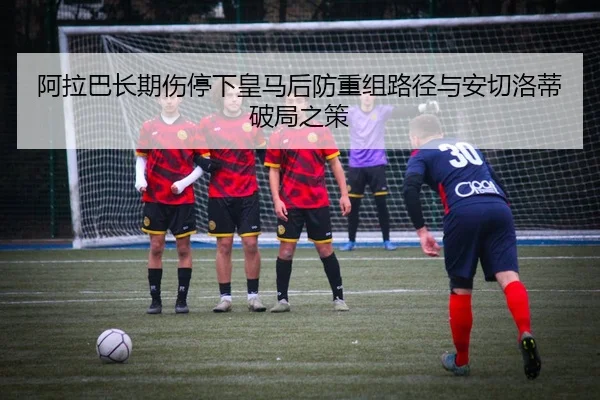 阿拉巴长期伤停下皇马后防重组路径与安切洛蒂破局之策