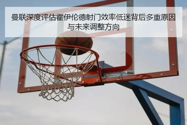 曼联深度评估霍伊伦德射门效率低迷背后多重原因与未来调整方向