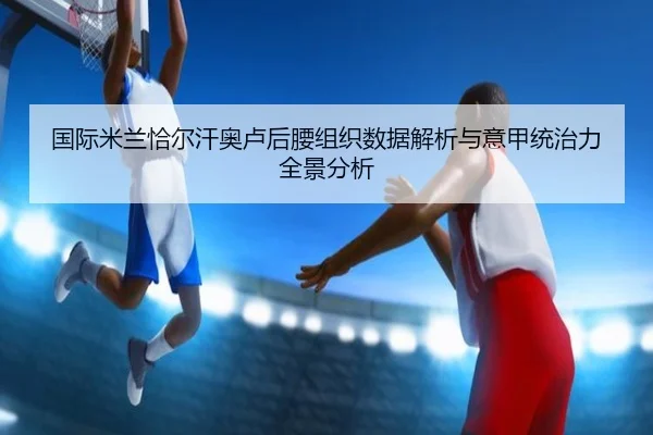 国际米兰恰尔汗奥卢后腰组织数据解析与意甲统治力全景分析