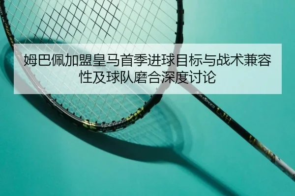 姆巴佩加盟皇马首季进球目标与战术兼容性及球队磨合深度讨论