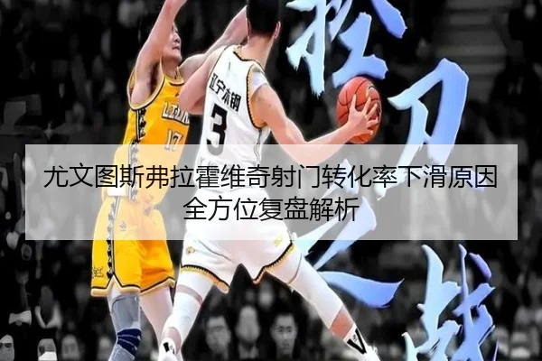 尤文图斯弗拉霍维奇射门转化率下滑原因全方位复盘解析