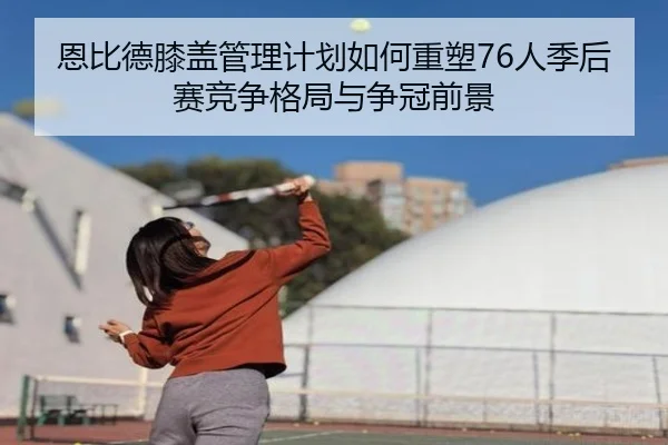 恩比德膝盖管理计划如何重塑76人季后赛竞争格局与争冠前景
